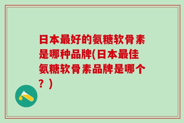日本最好的氨糖软骨素是哪种品牌(日本最佳氨糖软骨素品牌是哪个？)