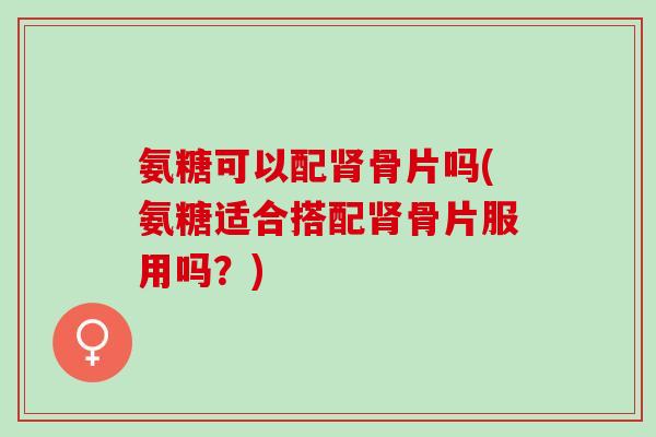 氨糖可以配肾骨片吗(氨糖适合搭配肾骨片服用吗？)