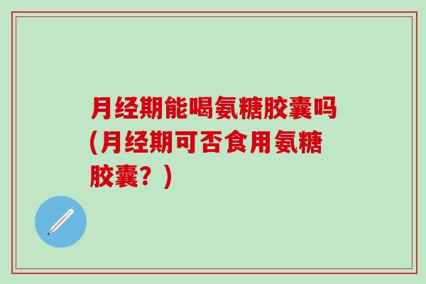 月经期能喝氨糖胶囊吗(月经期可否食用氨糖胶囊？)