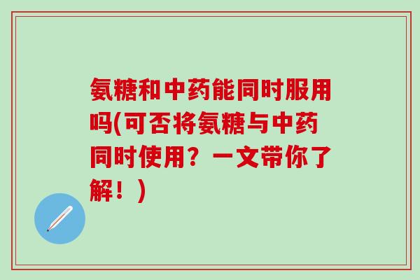 氨糖和中药能同时服用吗(可否将氨糖与中药同时使用？一文带你了解！)