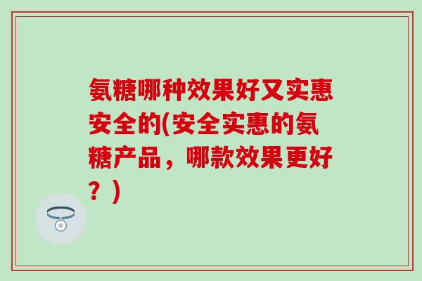 氨糖哪种效果好又实惠安全的(安全实惠的氨糖产品，哪款效果更好？)