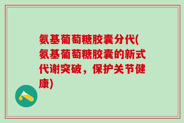 氨基葡萄糖胶囊分代(氨基葡萄糖胶囊的新式代谢突破，保护关节健康)