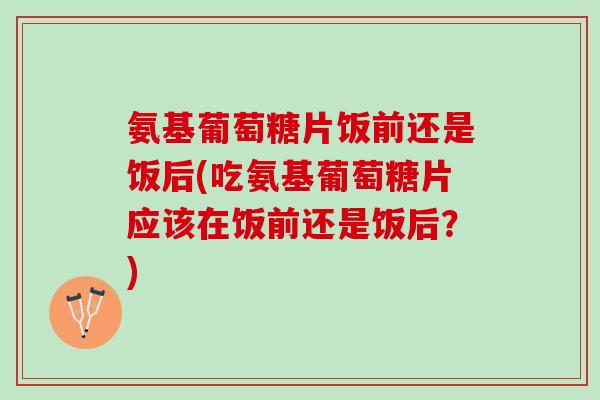 氨基葡萄糖片饭前还是饭后(吃氨基葡萄糖片应该在饭前还是饭后？)