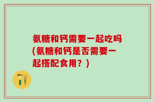 氨糖和钙需要一起吃吗(氨糖和钙是否需要一起搭配食用？)