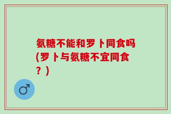 氨糖不能和罗卜同食吗(罗卜与氨糖不宜同食?) 氨糖不能和罗卜同食吗(罗卜与氨糖不宜同食?)