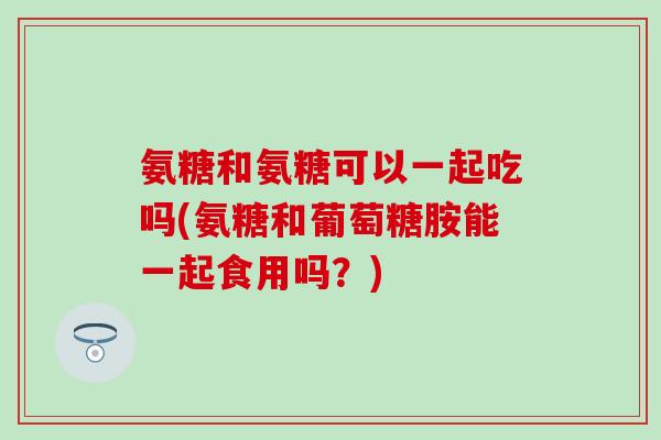 氨糖和氨糖可以一起吃吗(氨糖和葡萄糖胺能一起食用吗？)