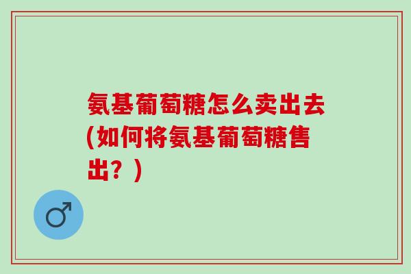 氨基葡萄糖怎么卖出去(如何将氨基葡萄糖售出？)