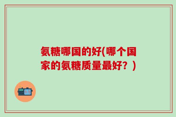 氨糖哪国的好(哪个国家的氨糖质量最好？)