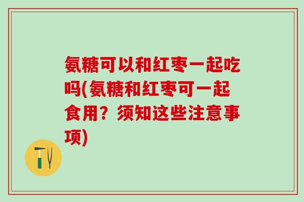氨糖可以和红枣一起吃吗(氨糖和红枣可一起食用？须知这些注意事项)