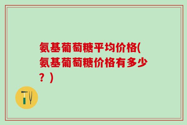 氨基葡萄糖平均价格(氨基葡萄糖价格有多少？)