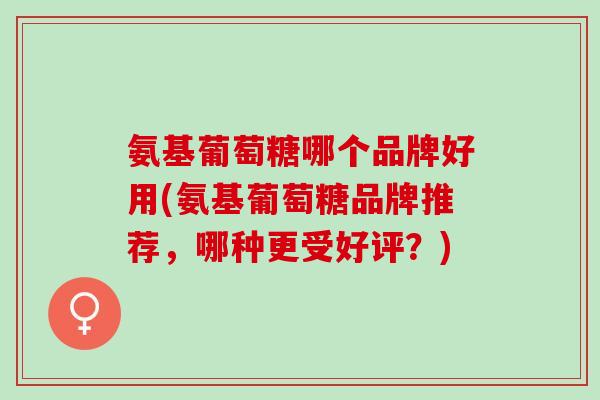 氨基葡萄糖哪个品牌好用(氨基葡萄糖品牌推荐，哪种更受好评？)