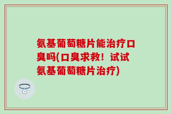 氨基葡萄糖片能治疗口臭吗(口臭求救！试试氨基葡萄糖片治疗)