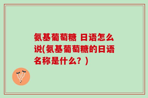 氨基葡萄糖 日语怎么说(氨基葡萄糖的日语名称是什么？)