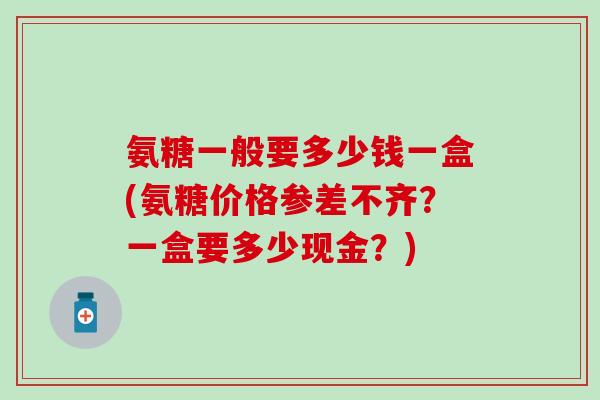 氨糖一般要多少钱一盒(氨糖价格参差不齐？一盒要多少现金？)