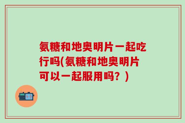 氨糖和地奥明片一起吃行吗(氨糖和地奥明片可以一起服用吗？)