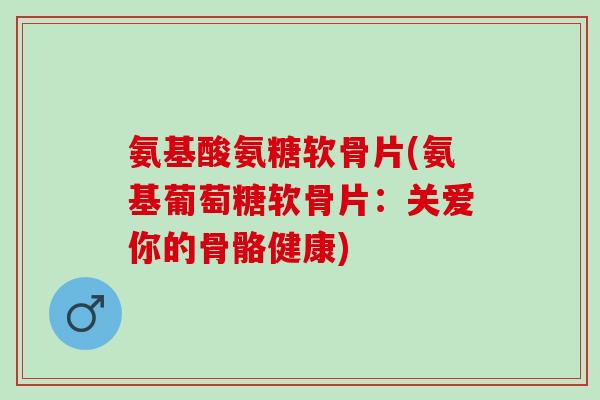 氨基酸氨糖软骨片(氨基葡萄糖软骨片：关爱你的骨骼健康)
