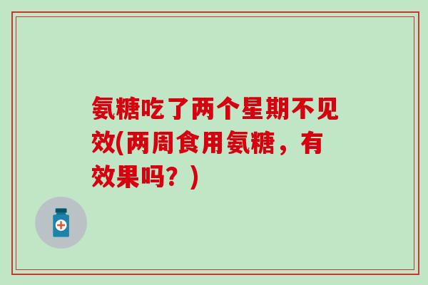 氨糖吃了两个星期不见效(两周食用氨糖,有效果吗?) 氨糖吃了两个星期不见效(两周食用氨糖,有效果吗?)