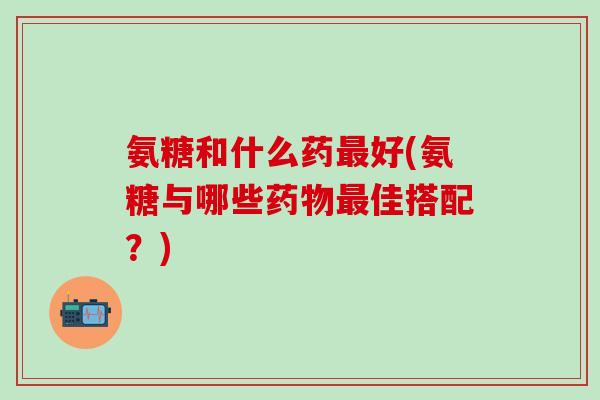 氨糖和什么药最好(氨糖与哪些药物最佳搭配？)