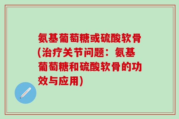 氨基葡萄糖或硫酸软骨(治疗关节问题：氨基葡萄糖和硫酸软骨的功效与应用)