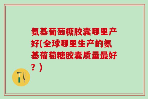 氨基葡萄糖胶囊哪里产好(全球哪里生产的氨基葡萄糖胶囊质量最好？)