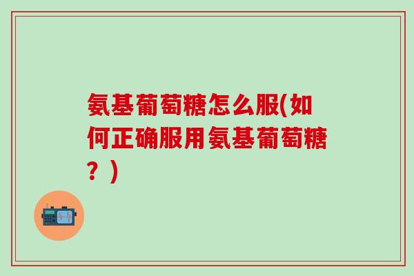 氨基葡萄糖怎么服(如何正确服用氨基葡萄糖？)