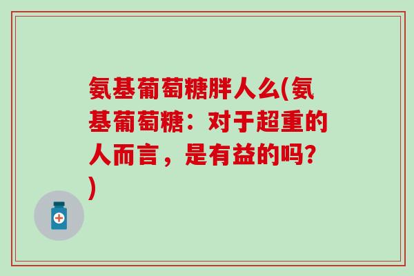 氨基葡萄糖胖人么(氨基葡萄糖：对于超重的人而言，是有益的吗？)