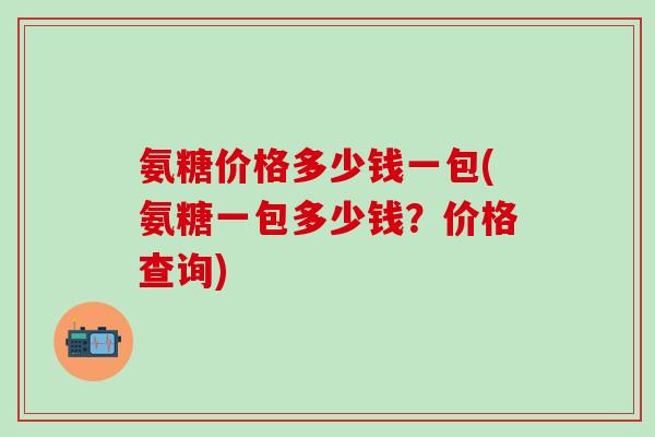 氨糖价格多少钱一包(氨糖一包多少钱？价格查询)