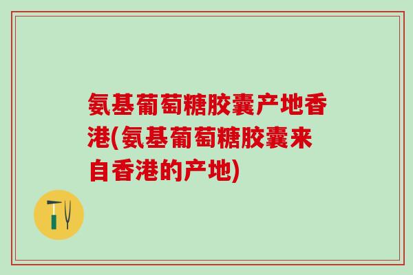 氨基葡萄糖胶囊产地香港(氨基葡萄糖胶囊来自香港的产地)