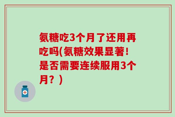 氨糖吃3个月了还用再吃吗(氨糖效果显著！是否需要连续服用3个月？)