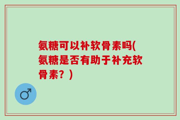 氨糖可以补软骨素吗(氨糖是否有助于补充软骨素？)