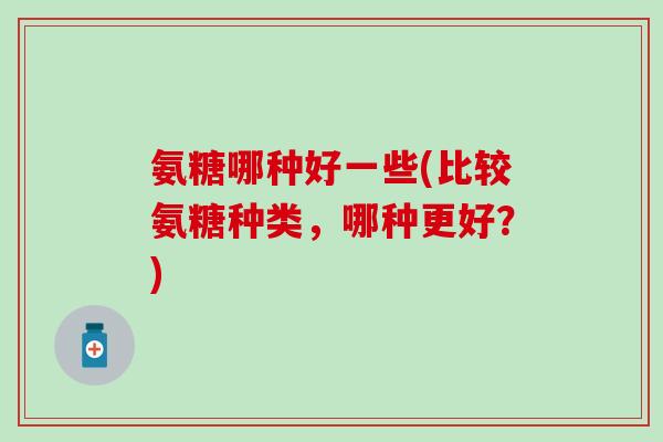 氨糖哪种好一些(比较氨糖种类，哪种更好？)