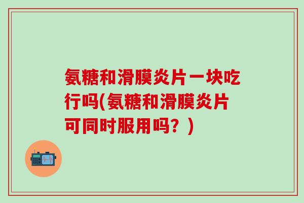 氨糖和滑膜炎片一块吃行吗(氨糖和滑膜炎片可同时服用吗？)