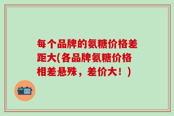 每个品牌的氨糖价格差距大(各品牌氨糖价格相差悬殊，差价大！)