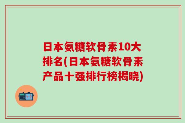 日本氨糖软骨素10大排名(日本氨糖软骨素产品十强排行榜揭晓) 日本氨糖软骨素10大排名(日本氨糖软骨素产品十强排行榜揭晓)