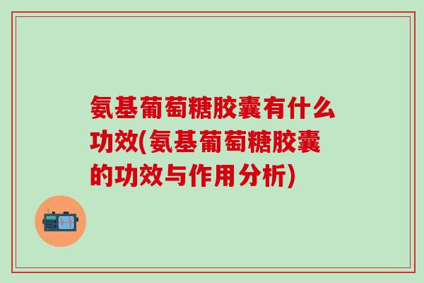 氨基葡萄糖胶囊有什么功效(氨基葡萄糖胶囊的功效与作用分析)