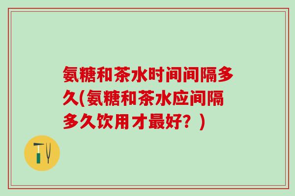 氨糖和茶水时间间隔多久(氨糖和茶水应间隔多久饮用才最好？)
