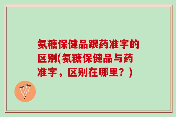 氨糖保健品跟药准字的区别(氨糖保健品与药准字，区别在哪里？)