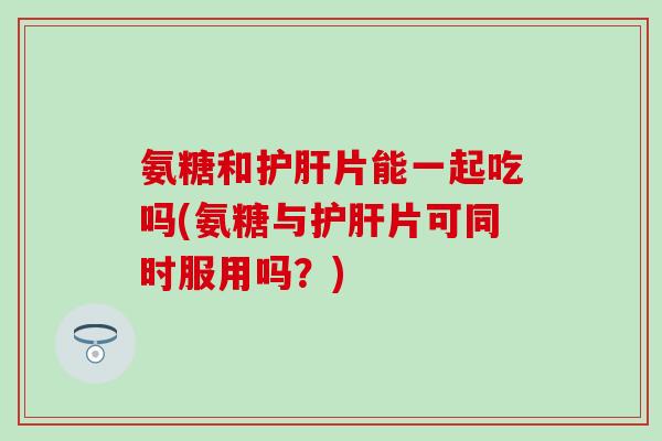氨糖和护肝片能一起吃吗(氨糖与护肝片可同时服用吗？)