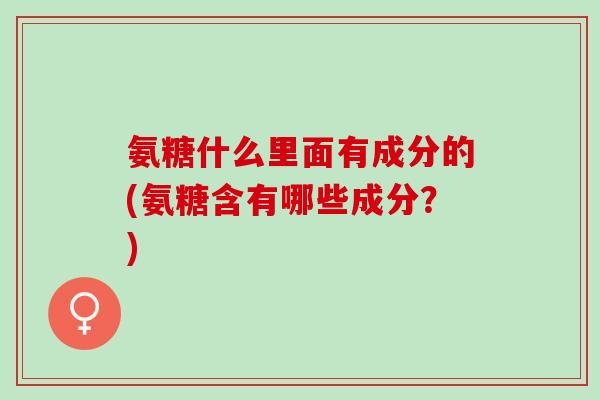 氨糖什么里面有成分的(氨糖含有哪些成分？)