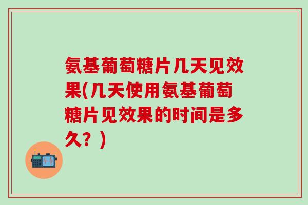 氨基葡萄糖片几天见效果(几天使用氨基葡萄糖片见效果的时间是多久？)