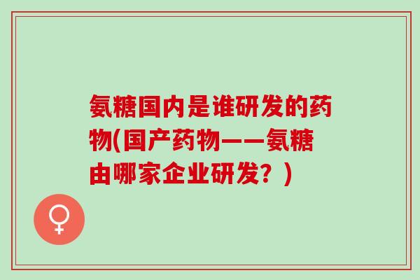 氨糖国内是谁研发的药物(国产药物——氨糖由哪家企业研发？)