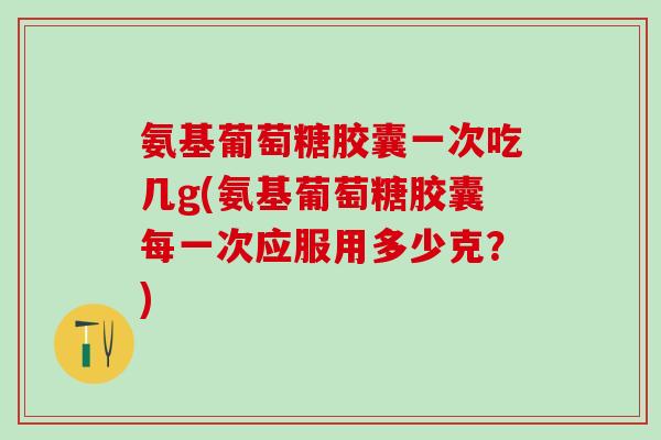 氨基葡萄糖胶囊一次吃几g(氨基葡萄糖胶囊每一次应服用多少克？)