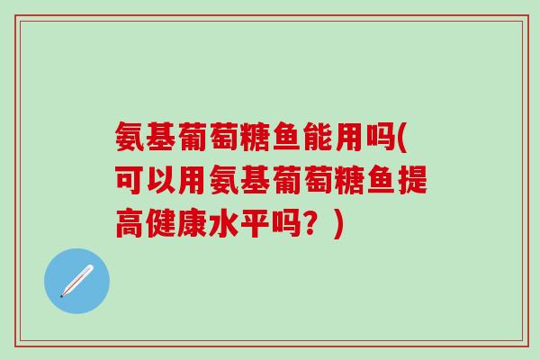 氨基葡萄糖鱼能用吗(可以用氨基葡萄糖鱼提高健康水平吗？)