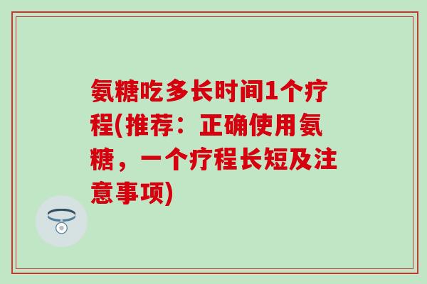 氨糖吃多长时间1个疗程(推荐:正确使用氨糖,一个疗程长短及注意事项) 氨糖吃多长时间1个疗程(推荐:正确使用氨糖,一个疗程长短及注意事项)