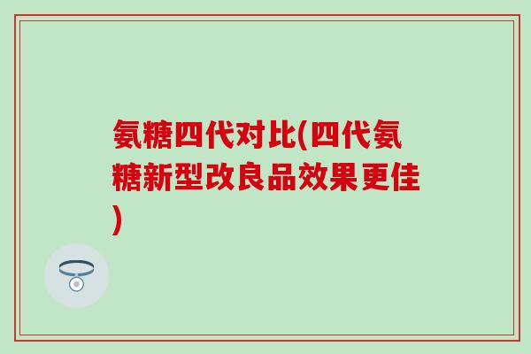 氨糖四代对比(四代氨糖新型改良品效果更佳)