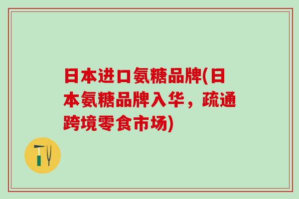 日本进口氨糖品牌(日本氨糖品牌入华，疏通跨境零食市场)
