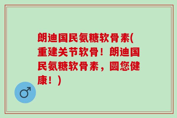 朗迪国民氨糖软骨素(重建关节软骨！朗迪国民氨糖软骨素，圆您健康！)