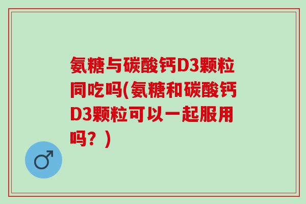 氨糖与碳酸钙D3颗粒同吃吗(氨糖和碳酸钙D3颗粒可以一起服用吗？)
