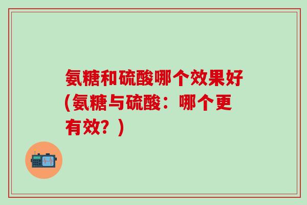 氨糖和硫酸哪个效果好(氨糖与硫酸：哪个更有效？)