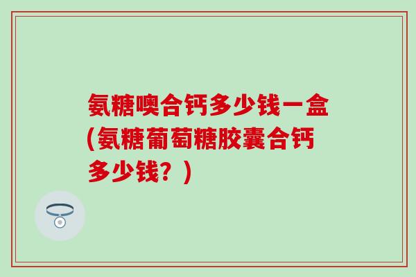 氨糖噢合钙多少钱一盒(氨糖葡萄糖胶囊合钙多少钱?) 氨糖噢合钙多少钱一盒(氨糖葡萄糖胶囊合钙多少钱?)